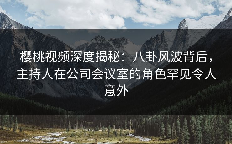 樱桃视频深度揭秘：八卦风波背后，主持人在公司会议室的角色罕见令人意外
