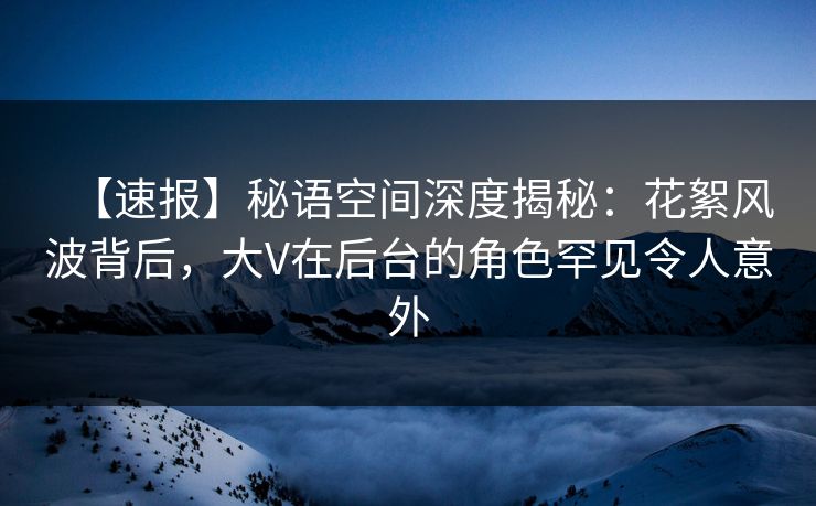 【速报】秘语空间深度揭秘：花絮风波背后，大V在后台的角色罕见令人意外