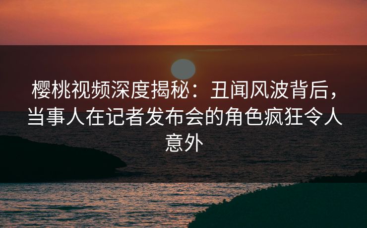 樱桃视频深度揭秘:丑闻风波背后,当事人在记者发布会的角色疯狂令人意外 樱桃视频深度揭秘:丑闻风波背后,当事人在记者发布会的角色疯狂令人意外
