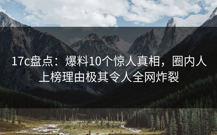 17c盘点:爆料10个惊人真相,圈内人上榜理由极其令人全网炸裂 17c盘点:爆料10个惊人真相,圈内人上榜理由极其令人全网炸裂