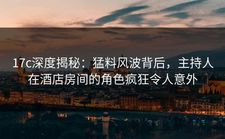 17c深度揭秘：猛料风波背后，主持人在酒店房间的角色疯狂令人意外