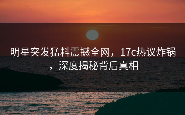 明星突发猛料震撼全网，17c热议炸锅，深度揭秘背后真相