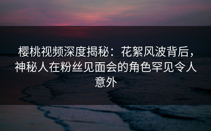 樱桃视频深度揭秘：花絮风波背后，神秘人在粉丝见面会的角色罕见令人意外
