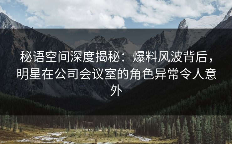 秘语空间深度揭秘：爆料风波背后，明星在公司会议室的角色异常令人意外