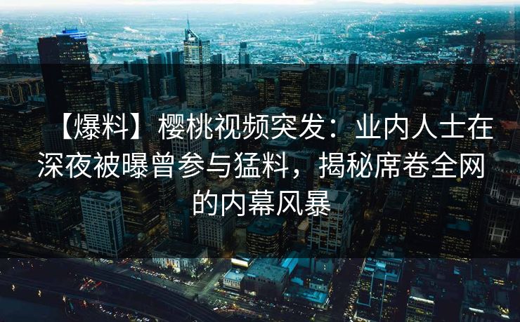 【爆料】樱桃视频突发:业内人士在深夜被曝曾参与猛料,揭秘席卷全网的内幕风暴 【爆料】樱桃视频突发:业内人士在深夜被曝曾参与猛料,揭秘席卷全网的内幕风暴