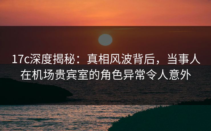 17c深度揭秘：真相风波背后，当事人在机场贵宾室的角色异常令人意外