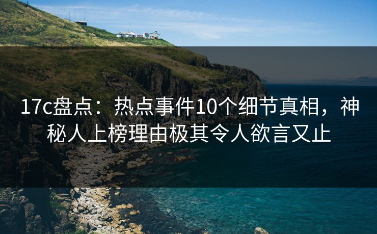 17c盘点：热点事件10个细节真相，神秘人上榜理由极其令人欲言又止