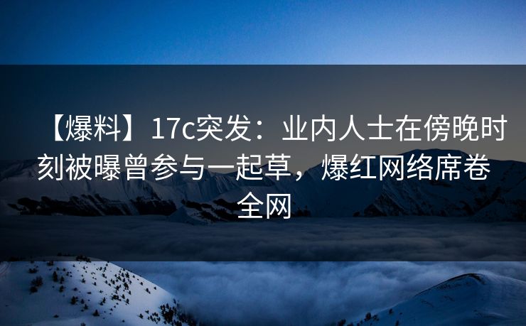 【爆料】17c突发：业内人士在傍晚时刻被曝曾参与一起草，爆红网络席卷全网
