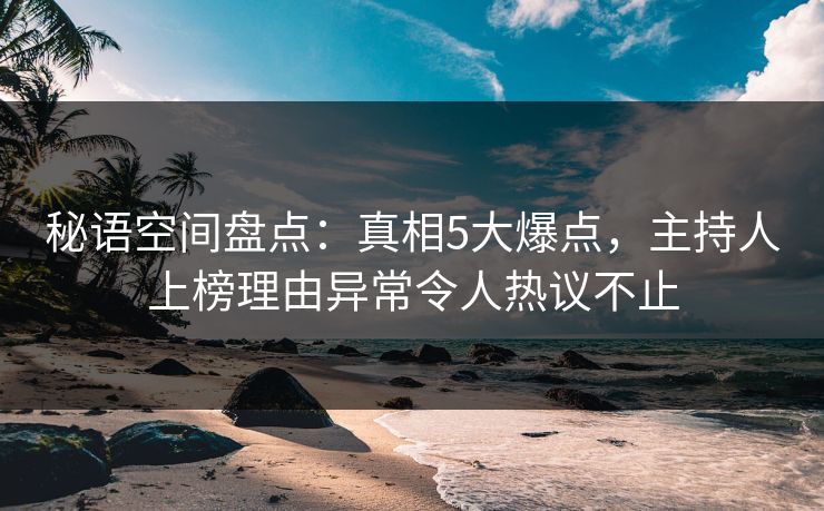 秘语空间盘点：真相5大爆点，主持人上榜理由异常令人热议不止