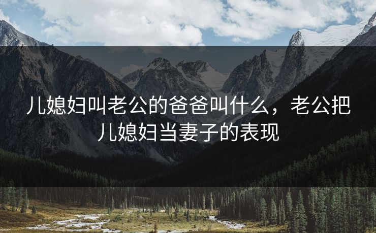 儿媳妇叫老公的爸爸叫什么,老公把儿媳妇当妻子的表现 儿媳妇叫老公的爸爸叫什么,老公把儿媳妇当妻子的表现