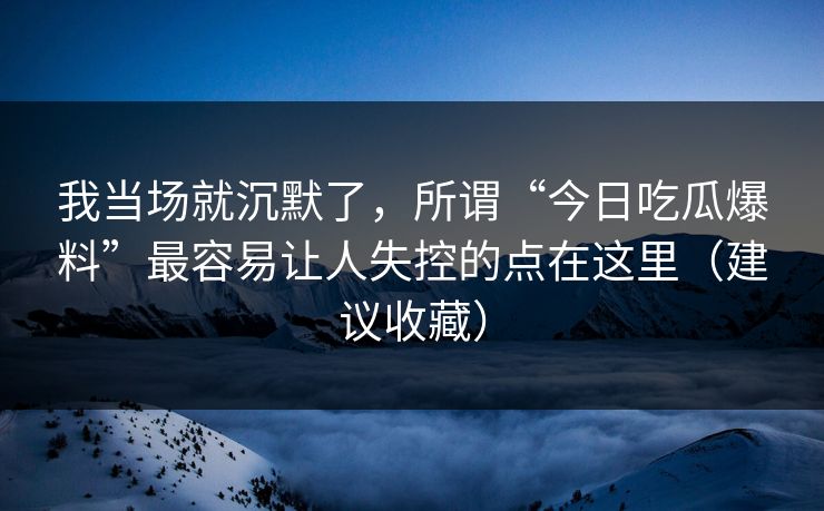 我当场就沉默了，所谓“今日吃瓜爆料”最容易让人失控的点在这里（建议收藏）