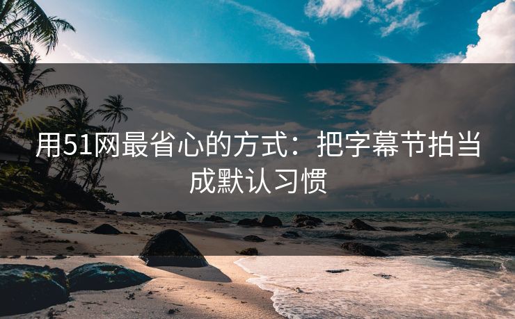 用51网最省心的方式：把字幕节拍当成默认习惯