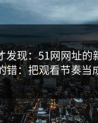 拆开看才发现：51网网址的新手最容易犯的错：把观看节奏当成小事