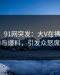 【爆料】91网突发：大V在拂晓时分被曝曾参与爆料，引发众怒席卷全网