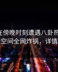 圈内人在傍晚时刻遭遇八卦热议不止，秘语空间全网炸锅，详情速看