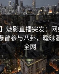 【爆料】魅影直播突发：网红在早上七点被曝曾参与八卦，暧昧蔓延席卷全网