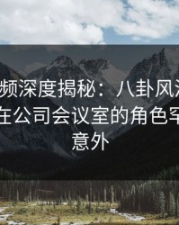 樱桃视频深度揭秘：八卦风波背后，主持人在公司会议室的角色罕见令人意外