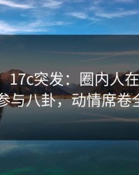 【爆料】17c突发：圈内人在深夜被曝曾参与八卦，动情席卷全网
