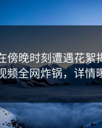 当事人在傍晚时刻遭遇花絮揭秘，樱桃视频全网炸锅，详情曝光
