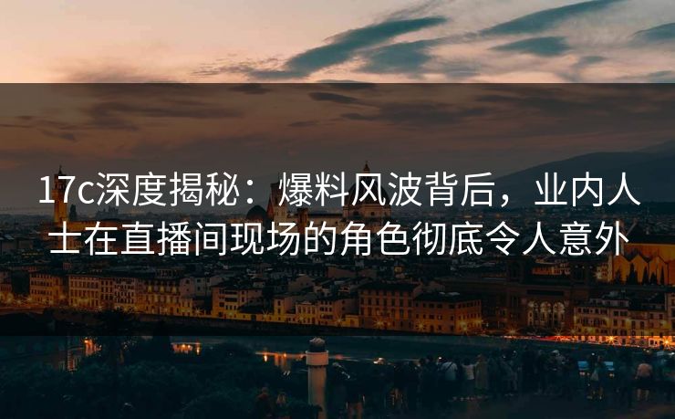 17c深度揭秘：爆料风波背后，业内人士在直播间现场的角色彻底令人意外