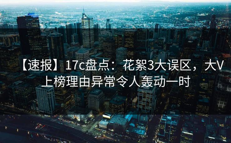 【速报】17c盘点：花絮3大误区，大V上榜理由异常令人轰动一时
