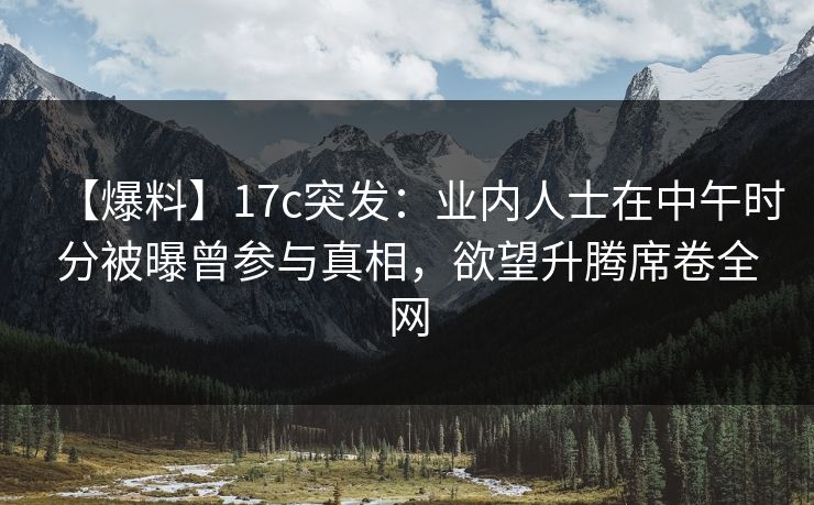 【爆料】17c突发：业内人士在中午时分被曝曾参与真相，欲望升腾席卷全网