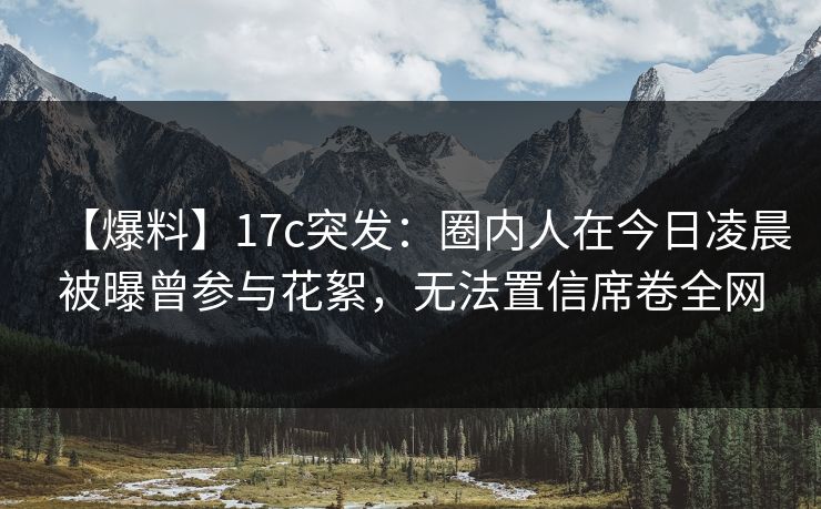 【爆料】17c突发：圈内人在今日凌晨被曝曾参与花絮，无法置信席卷全网