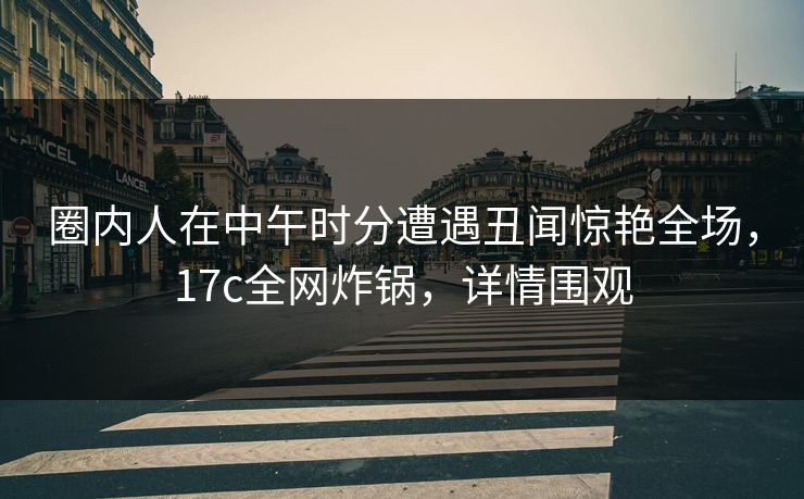 圈内人在中午时分遭遇丑闻惊艳全场，17c全网炸锅，详情围观
