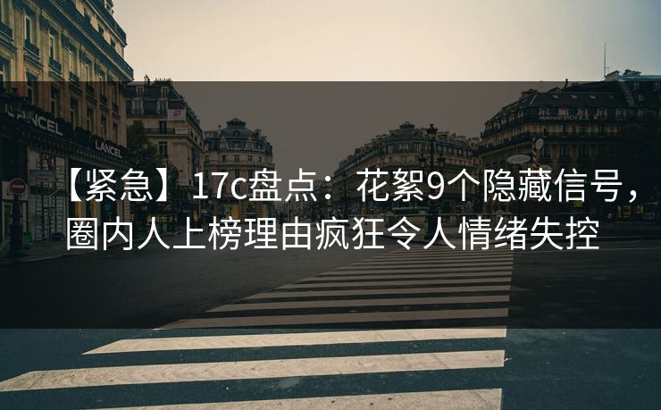 【紧急】17c盘点：花絮9个隐藏信号，圈内人上榜理由疯狂令人情绪失控