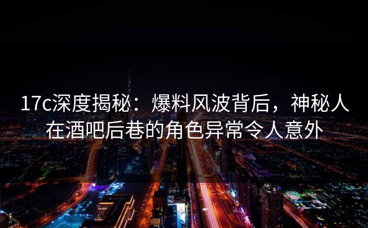 17c深度揭秘：爆料风波背后，神秘人在酒吧后巷的角色异常令人意外