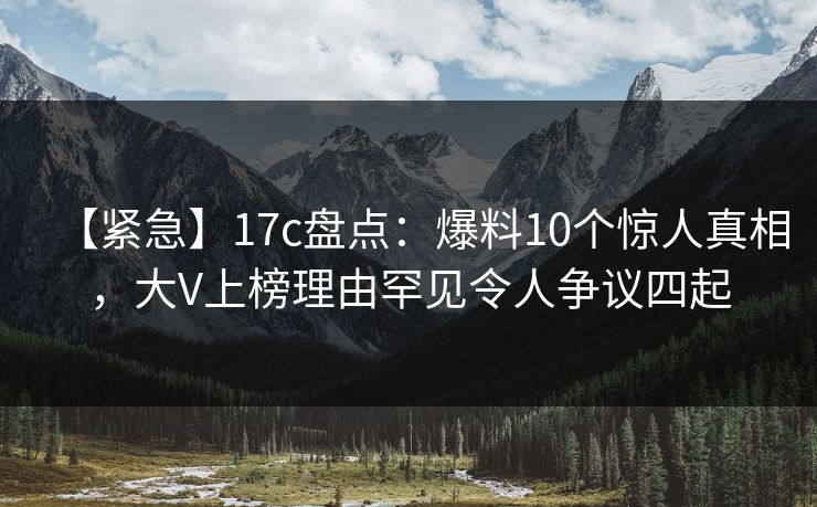 【紧急】17c盘点：爆料10个惊人真相，大V上榜理由罕见令人争议四起