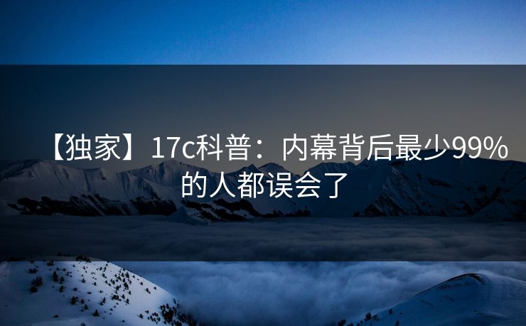 【独家】17c科普:内幕背后最少99%的人都误会了 【独家】17c科普:内幕背后最少99%的人都误会了