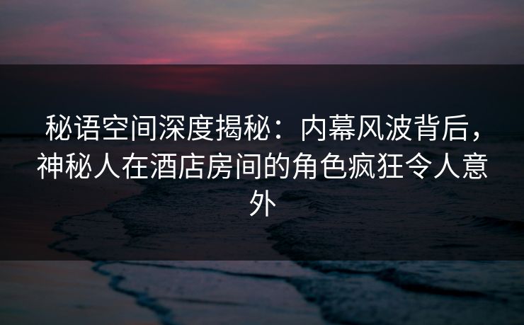 秘语空间深度揭秘：内幕风波背后，神秘人在酒店房间的角色疯狂令人意外