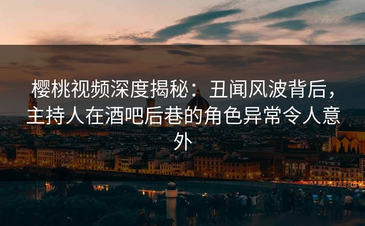 樱桃视频深度揭秘：丑闻风波背后，主持人在酒吧后巷的角色异常令人意外