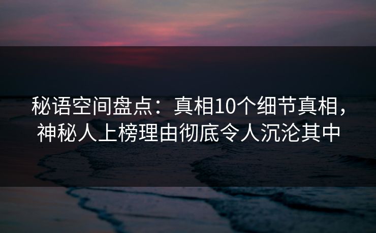 秘语空间盘点：真相10个细节真相，神秘人上榜理由彻底令人沉沦其中