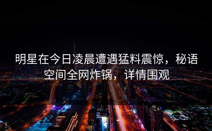明星在今日凌晨遭遇猛料震惊,秘语空间全网炸锅,详情围观 明星在今日凌晨遭遇猛料震惊,秘语空间全网炸锅,详情围观