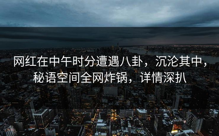 网红在中午时分遭遇八卦，沉沦其中，秘语空间全网炸锅，详情深扒