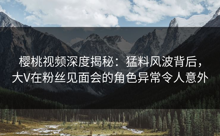 樱桃视频深度揭秘:猛料风波背后,大V在粉丝见面会的角色异常令人意外 樱桃视频深度揭秘:猛料风波背后,大V在粉丝见面会的角色异常令人意外
