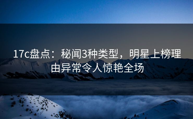17c盘点：秘闻3种类型，明星上榜理由异常令人惊艳全场