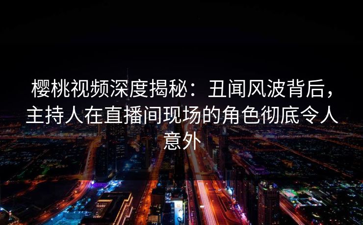 樱桃视频深度揭秘：丑闻风波背后，主持人在直播间现场的角色彻底令人意外
