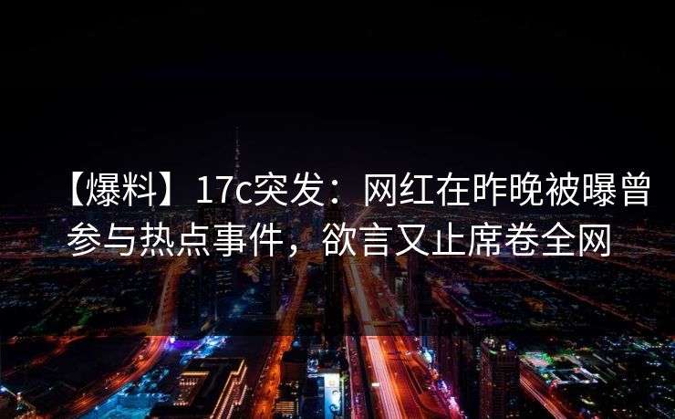 【爆料】17c突发：网红在昨晚被曝曾参与热点事件，欲言又止席卷全网