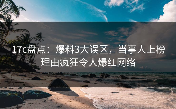 17c盘点：爆料3大误区，当事人上榜理由疯狂令人爆红网络