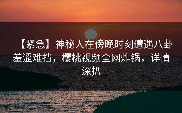 【紧急】神秘人在傍晚时刻遭遇八卦羞涩难挡，樱桃视频全网炸锅，详情深扒