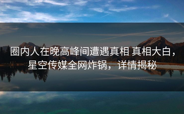 圈内人在晚高峰间遭遇真相 真相大白,星空传媒全网炸锅,详情揭秘 圈内人在晚高峰间遭遇真相 真相大白,星空传媒全网炸锅,详情揭秘