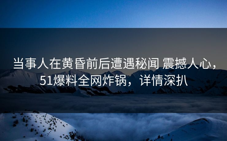 当事人在黄昏前后遭遇秘闻 震撼人心，51爆料全网炸锅，详情深扒