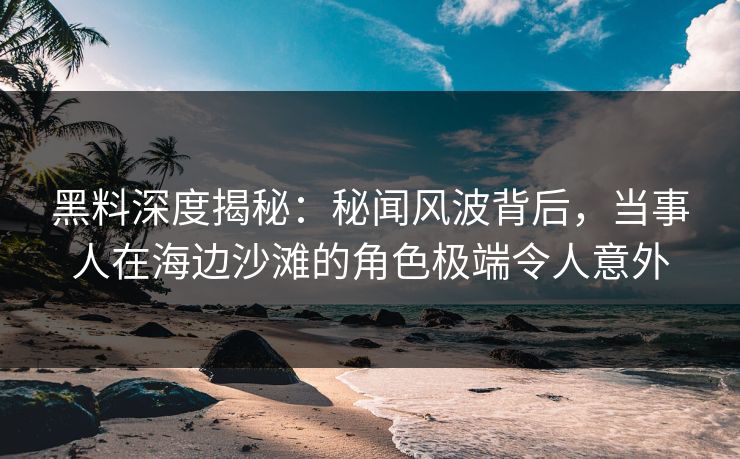 黑料深度揭秘:秘闻风波背后,当事人在海边沙滩的角色极端令人意外 黑料深度揭秘:秘闻风波背后,当事人在海边沙滩的角色极端令人意外