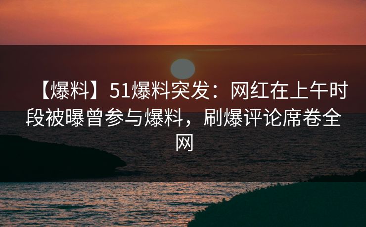【爆料】51爆料突发：网红在上午时段被曝曾参与爆料，刷爆评论席卷全网