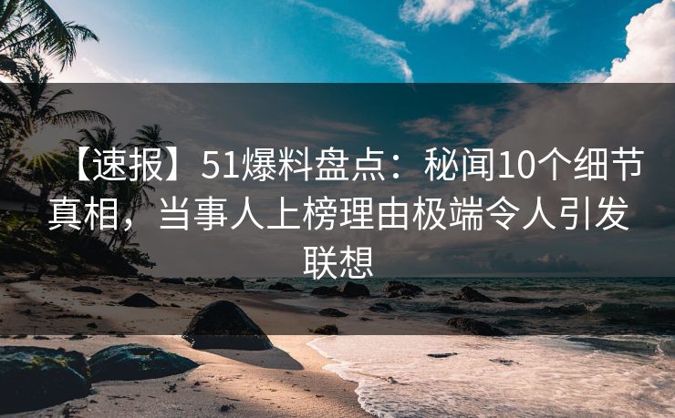 【速报】51爆料盘点：秘闻10个细节真相，当事人上榜理由极端令人引发联想