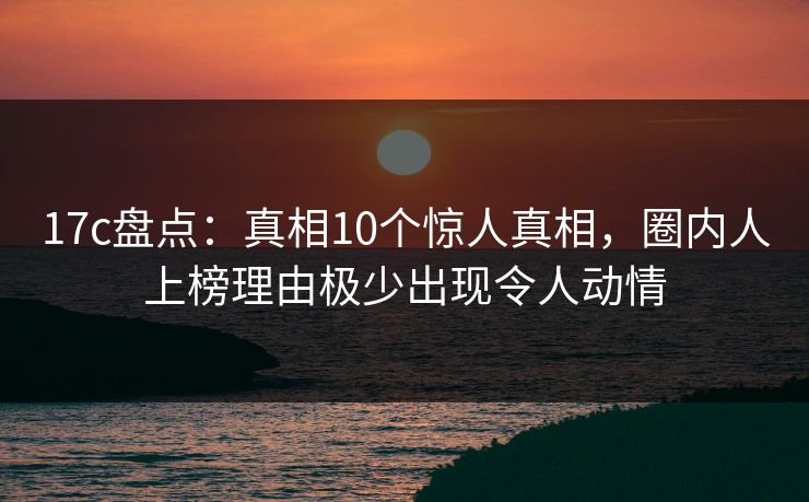 17c盘点:真相10个惊人真相,圈内人上榜理由极少出现令人动情 17c盘点:真相10个惊人真相,圈内人上榜理由极少出现令人动情