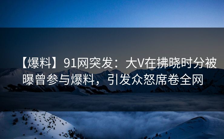 【爆料】91网突发：大V在拂晓时分被曝曾参与爆料，引发众怒席卷全网